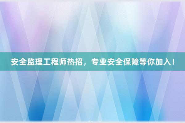 安全监理工程师热招，专业安全保障等你加入！